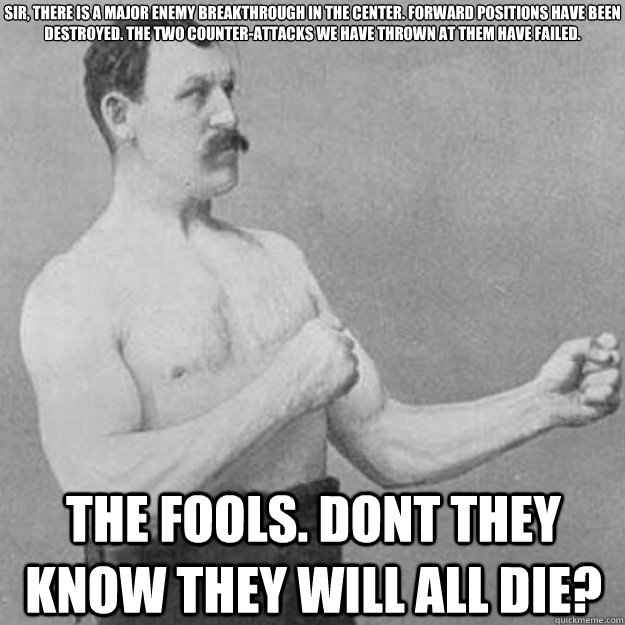 Sir, there is a major enemy breakthrough in the center. Forward positions have been destroyed. The two counter-attacks we have thrown at them have failed.  The fools. Dont they know they will all die?  overly manly man