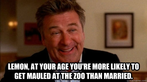 Lemon, at your age you're more likely to get mauled at the zoo than married.   -  Lemon, at your age you're more likely to get mauled at the zoo than married.    Misc