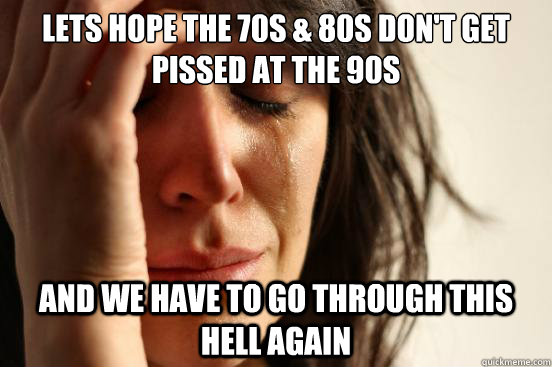 Lets hope the 70s & 80s don't get pissed at the 90s  and we have to go through this hell again  First World Problems