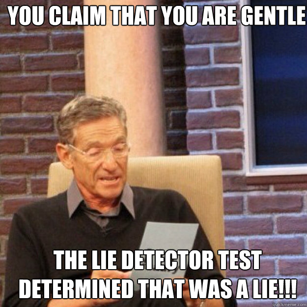 You claim that you are gentle THE LIE DETECTOR TEST DETERMINED THAT WAS A LIE!!!  Maury