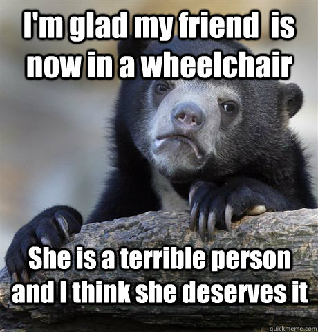 I'm glad my friend  is now in a wheelchair  She is a terrible person and I think she deserves it  - I'm glad my friend  is now in a wheelchair  She is a terrible person and I think she deserves it   Confession Bear