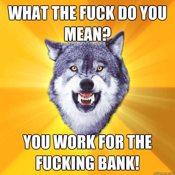 What the fuck do you mean? you work for the fucking bank!  Courage Wolf