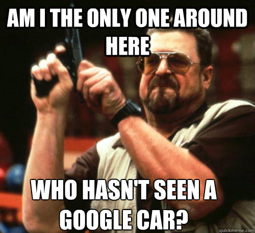 Am i the only one around here who hasn't seen a google car?  Am I The Only One Around Here