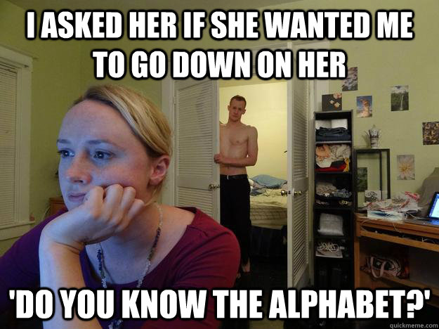 i asked her if she wanted me to go down on her 'do you know the alphabet?' - i asked her if she wanted me to go down on her 'do you know the alphabet?'  Redditors Husband