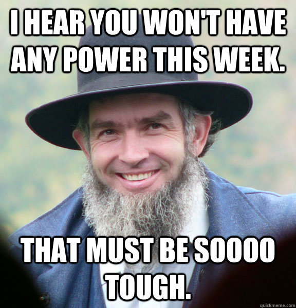 I hear you won't have any power this week. That must be soooo tough.  Good Guy Amish