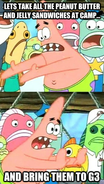 Lets take all the peanut butter and jelly sandwiches at camp... and bring them to G3   Push it somewhere else Patrick