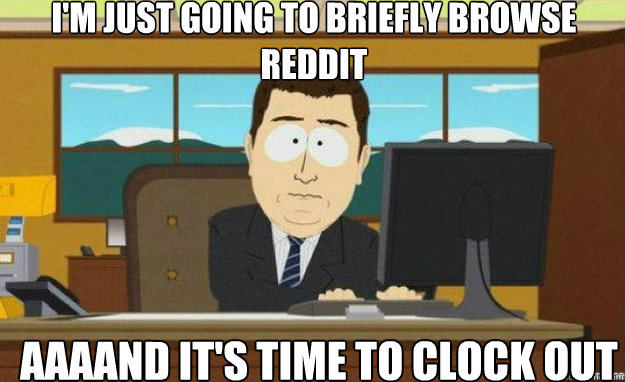 I'm just going to briefly browse reddit Aaaand IT'S time to clock out  aaaand its gone