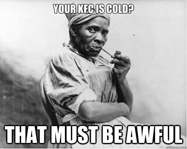 Your KFC is cold? That must be awful  Unimpressed Slave