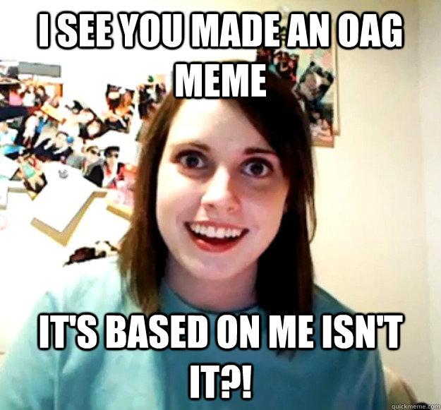 I see you made an OAG meme It's based on me isn't it?!  Overly Attached Girlfriend