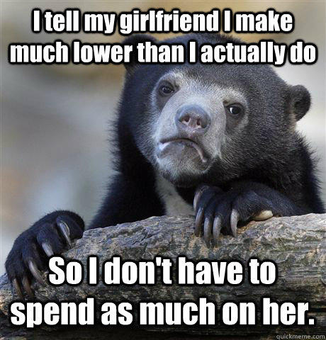 I tell my girlfriend I make much lower than I actually do So I don't have to spend as much on her.  Confession Bear