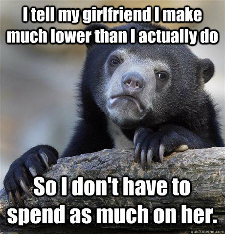 I tell my girlfriend I make much lower than I actually do So I don't have to spend as much on her.  