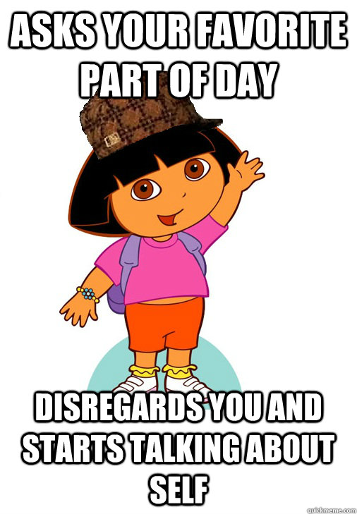 Asks your favorite part of day disregards you and starts talking about self  Scumbag Dora