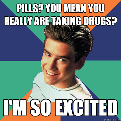 Pills? You mean you really are taking drugs? I'm so excited  