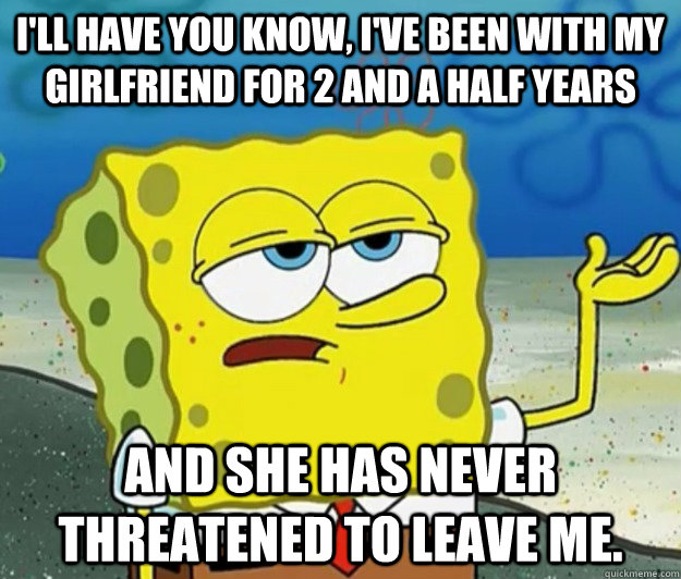 I'll have you know, I've been with my girlfriend for 2 and a half years And she has never threatened to leave me. - I'll have you know, I've been with my girlfriend for 2 and a half years And she has never threatened to leave me.  Tough Spongebob
