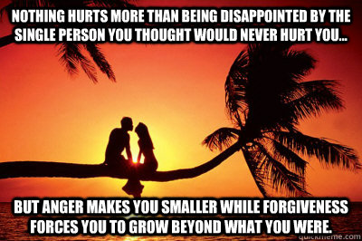 Nothing hurts more than being disappointed by the single person you thought would never hurt you... But anger makes you smaller while forgiveness forces you to grow beyond what you were.   