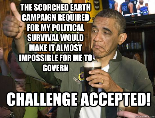 the Scorched earth campaign required for my political survival would make it almost impossible for me to govern Challenge accepted!  Upvoting Obama