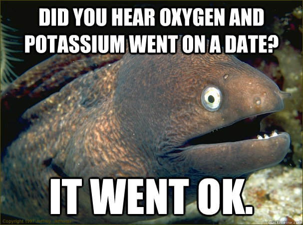 did you hear oxygen and potassium went on a date? it went ok. - did you hear oxygen and potassium went on a date? it went ok.  Bad Joke Eel