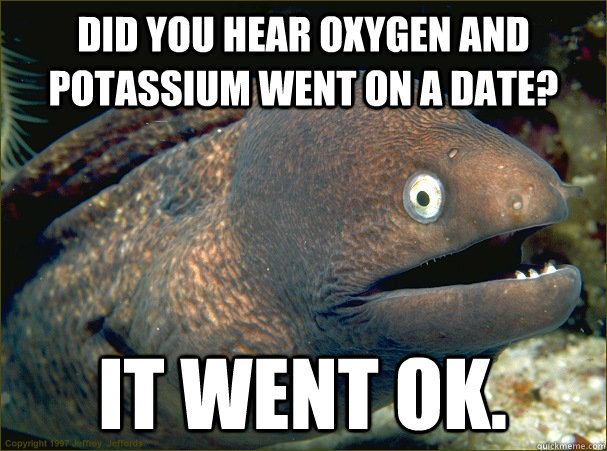 did you hear oxygen and potassium went on a date? it went ok.  Bad Joke Eel