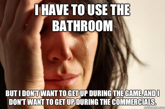 I have to use the bathroom But I don't want to get up during the game, and I don't want to get up during the commercials.  First World Problems