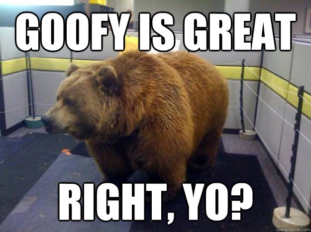goofy is great right, yo?  Office Grizzly