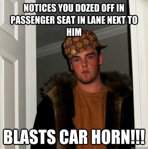 Notices you dozed off in passenger seat in lane next to him blasts car horn!!!  Scumbag Steve