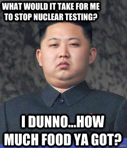 I dunno...How much food ya got? What would it take for me to stop nuclear testing? - I dunno...How much food ya got? What would it take for me to stop nuclear testing?  Fat Kim Jong-Un