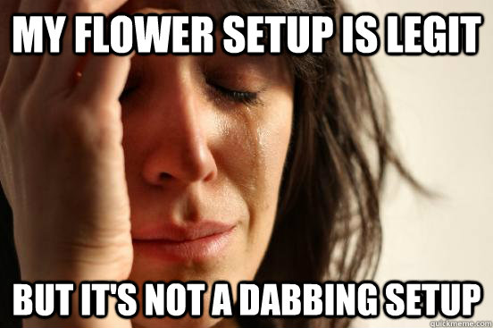 My flower setup is legit but it's not a dabbing setup  First World Problems