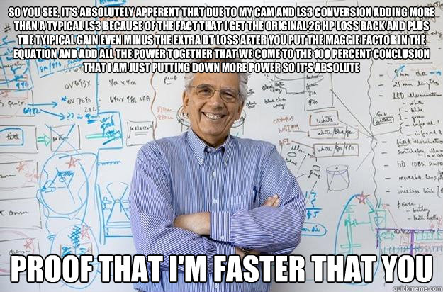 So you see, it's absolutely apperent that due to my cam and ls3 conversion adding more than a typical LS3 because of the fact that I get the original 26 hp loss back and plus the tyipical gain even minus the extra dt loss after you put the maggie factor i - So you see, it's absolutely apperent that due to my cam and ls3 conversion adding more than a typical LS3 because of the fact that I get the original 26 hp loss back and plus the tyipical gain even minus the extra dt loss after you put the maggie factor i  Engineering Professor