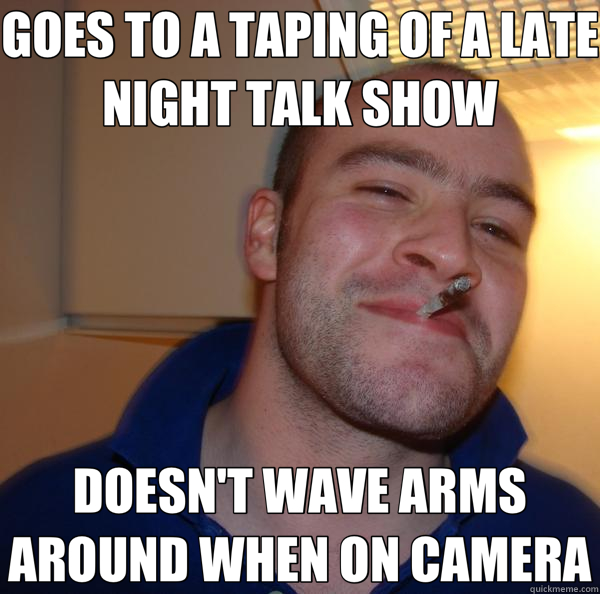 GOES TO A TAPING OF A LATE NIGHT TALK SHOW DOESN'T WAVE ARMS AROUND WHEN ON CAMERA - GOES TO A TAPING OF A LATE NIGHT TALK SHOW DOESN'T WAVE ARMS AROUND WHEN ON CAMERA  Good Guy Greg 