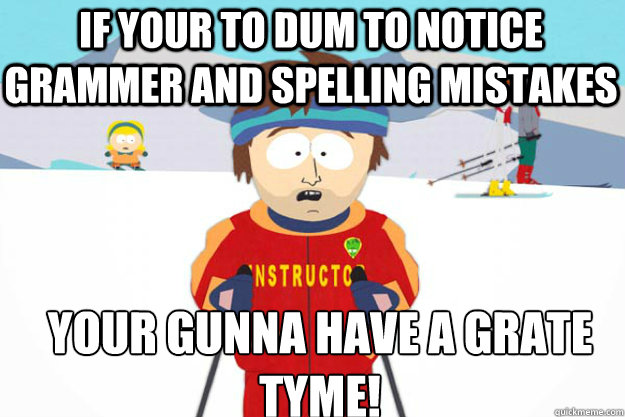 If your to dum to notice grammer and spelling mistakes your gunna have a grate tyme!  Youre gonna have a bad time