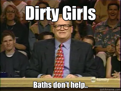 Dirty Girls Baths don't help..  Its time to play drew carey