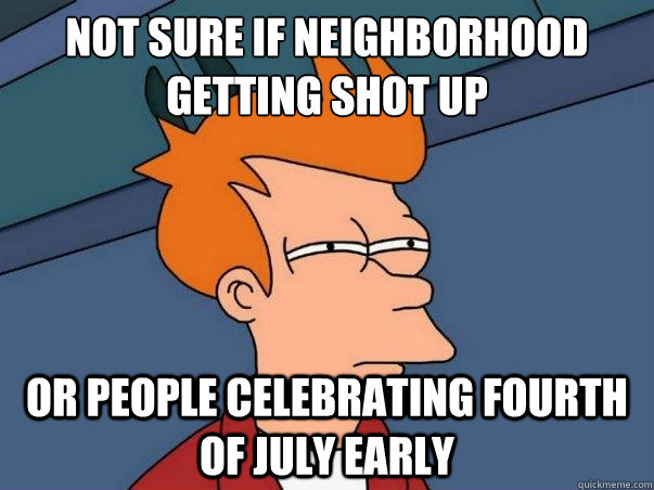not sure if neighborhood getting shot up or people celebrating fourth of july early  Not sure Fry