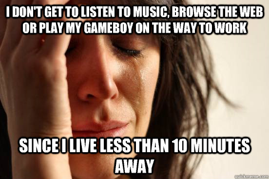 I don't get to listen to music, browse the web or play my gameboy on the way to work Since I live less than 10 minutes away  First World Problems