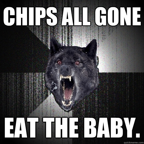chips all gone eat the baby.  Insanity Wolf