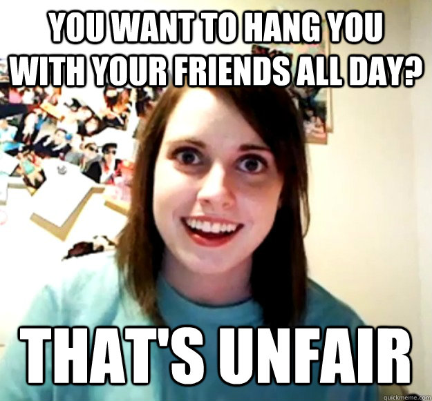 You want to hang you with your friends all day? That's unfair  Overly Attached Girlfriend