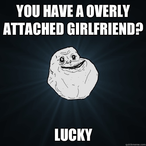 You have a overly attached girlfriend? Lucky  Forever Alone