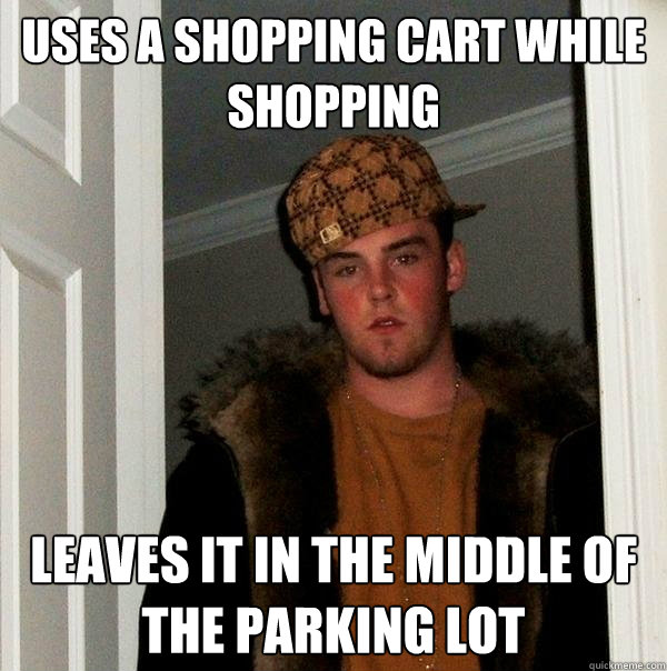 Uses a shopping cart while shopping Leaves it in the middle of the parking lot  Scumbag Steve