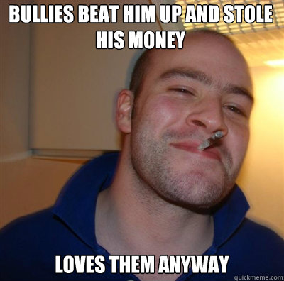 Bullies beat him up and stole his money loves them anyway  Goodguy Greg Shitting