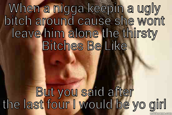 WHEN A NIGGA KEEPIN A UGLY BITCH AROUND CAUSE SHE WONT LEAVE HIM ALONE THE THIRSTY BITCHES BE LIKE BUT YOU SAID AFTER THE LAST FOUR I WOULD BE YO GIRL First World Problems