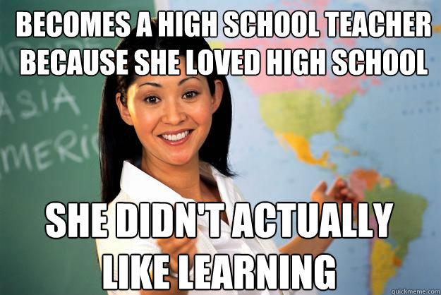 becomes a high school teacher because she loved high school she didn't actually like learning  Unhelpful High School Teacher
