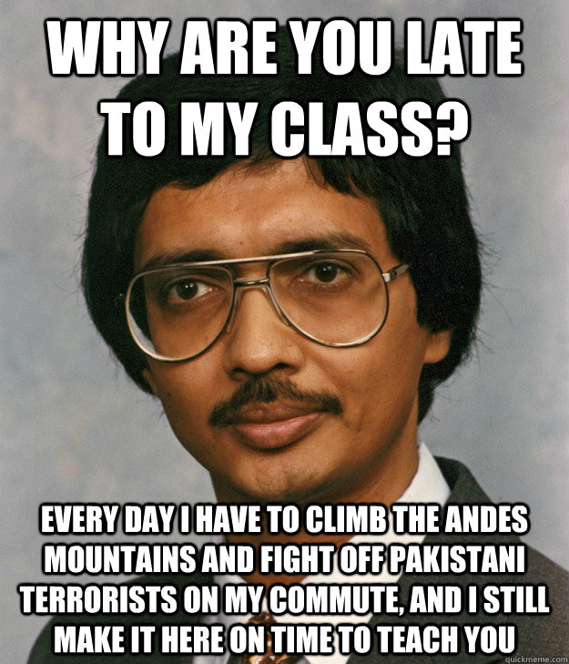 Why are you late to my class? Every day I have to climb the Andes mountains and fight off Pakistani terrorists on my commute, and I still make it here on time to teach you  Mitra