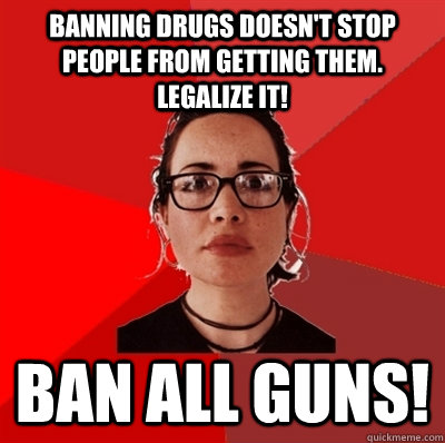 banning drugs doesn't stop people from getting them. legalize it! ban all guns! - banning drugs doesn't stop people from getting them. legalize it! ban all guns!  Liberal Douche Garofalo