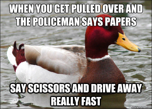 When you get pulled over and the policeman says papers
 say scissors and drive away really fast  Malicious Advice Mallard