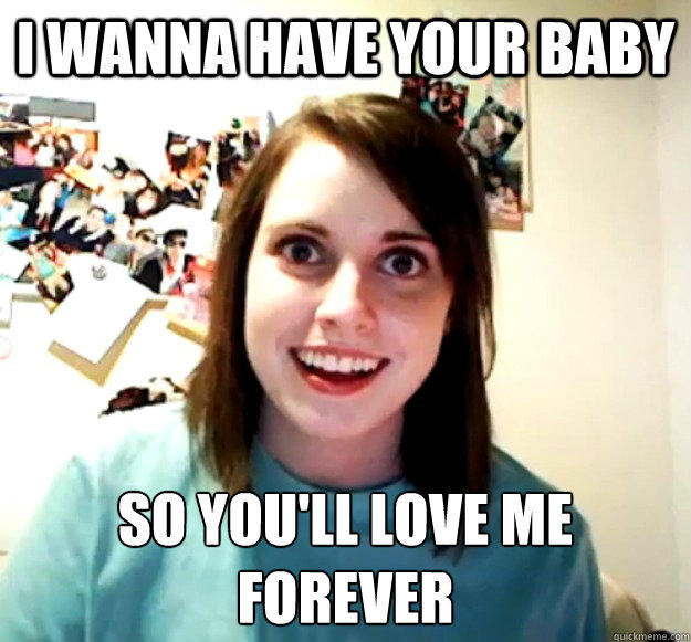 I wanna have your baby so you'll love me forever
 - I wanna have your baby so you'll love me forever
  Overly Attached Girlfriend