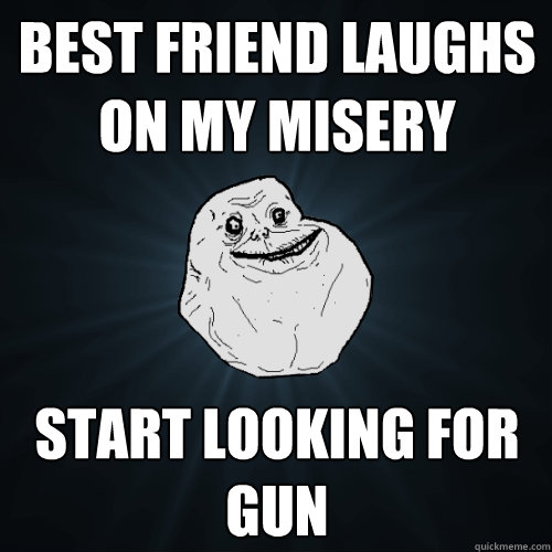 best friend laughs on my misery start looking for gun  Forever Alone