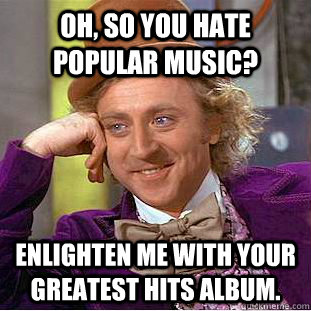 Oh, so you hate popular music? Enlighten me with your greatest hits album.  Condescending Wonka