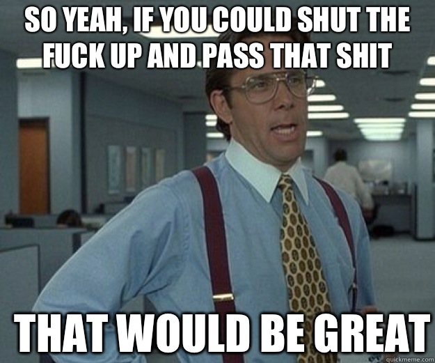 So yeah, if you could shut the fuck up and pass that shit THAT WOULD BE GREAT  that would be great