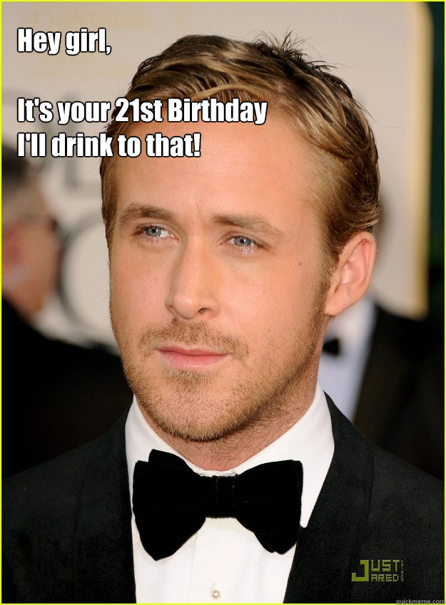 Hey girl,

It's your 21st Birthday I'll drink to that!   Ryan Gosling