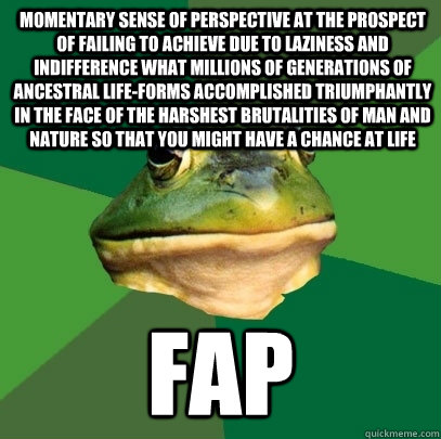 momentary sense of perspective at the prospect of failing to achieve due to laziness and indifference what millions of generations of ancestral life-forms accomplished triumphantly in the face of the harshest brutalities of man and nature so that you migh  Foul Bachelor Frog