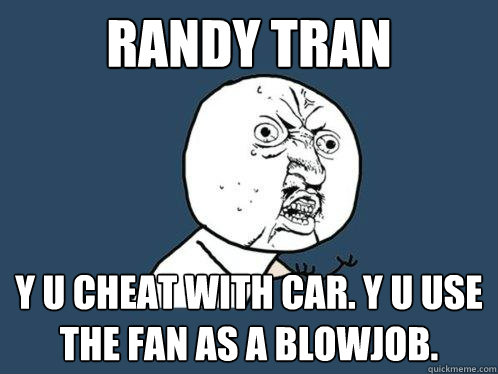 RANDY TRAN Y U CHEAT WITH CAR. Y U USE THE FAN AS A BLOWJOB.  Y U No